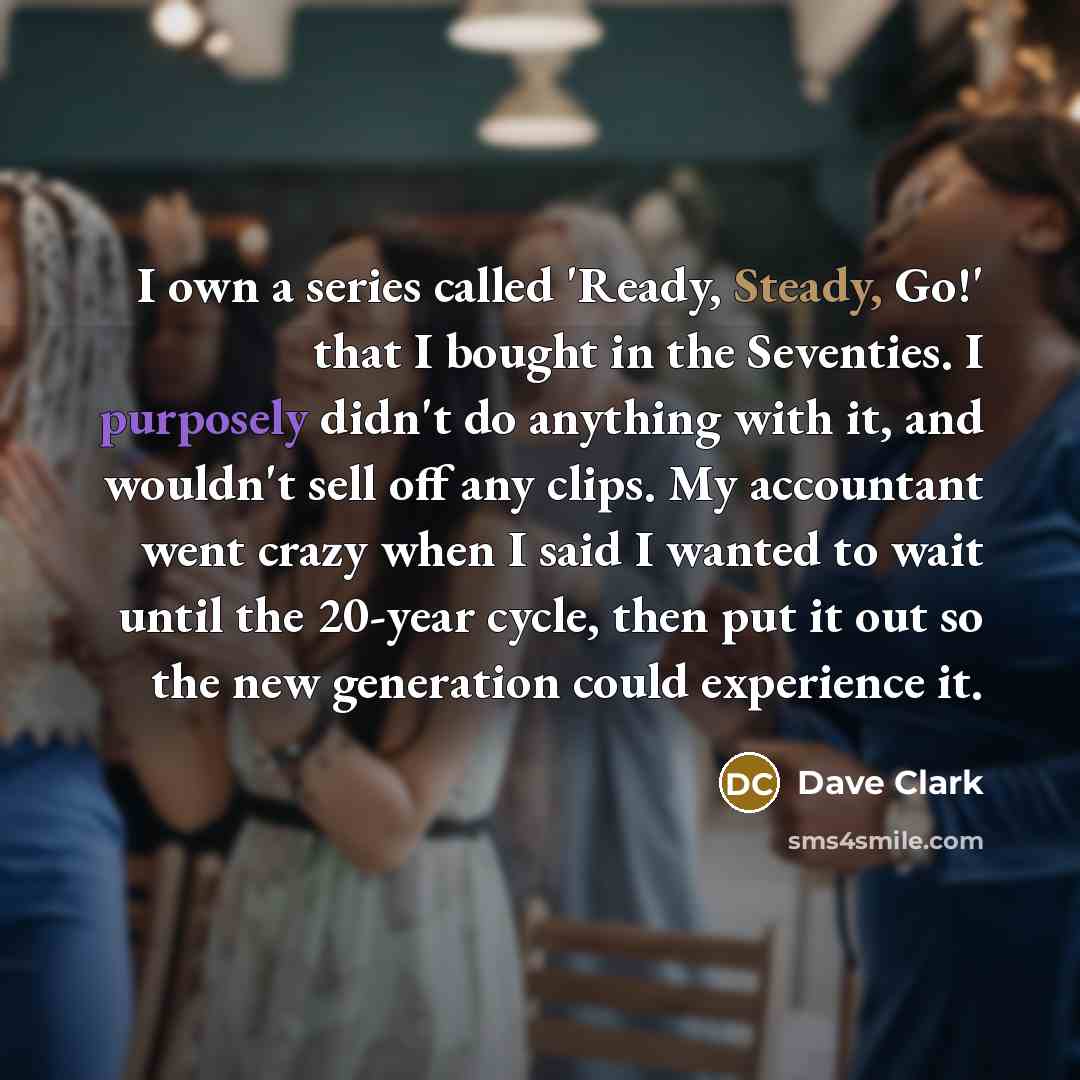 “I own a series called 'Ready, Steady, Go!' that I bought in the Seventies. I purposely didn't do anything with it, and wouldn't sell off any clips. My accountant went crazy when I said I wanted to wait until the 20-year cycle, then put it out so the new generation could experience it.” quote by Dave Clark