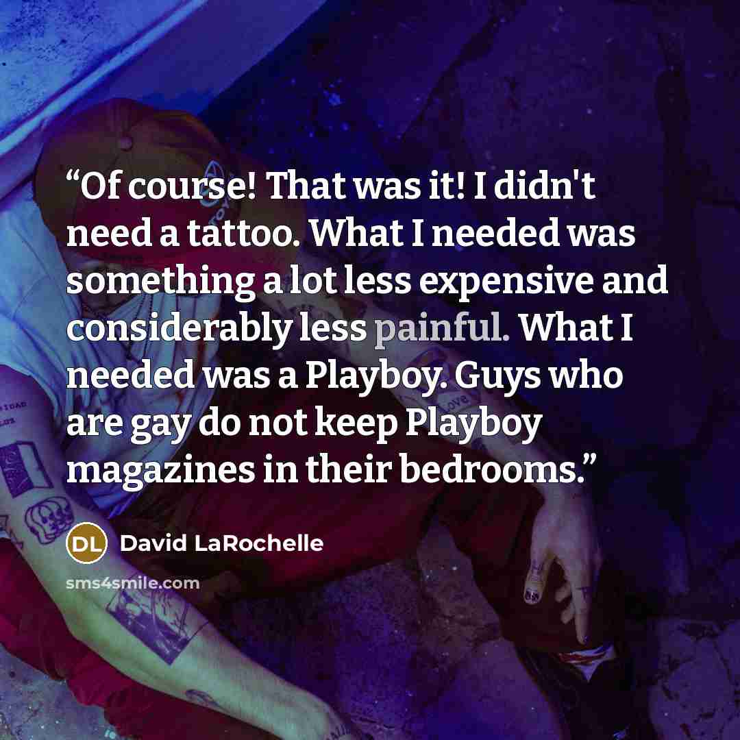 “Of course! That was it! I didn't need a tattoo. What I needed was something a lot less expensive and considerably less painful. What I needed was a Playboy. Guys who are gay do not keep Playboy magazines in their bedrooms.” quote by David LaRochelle