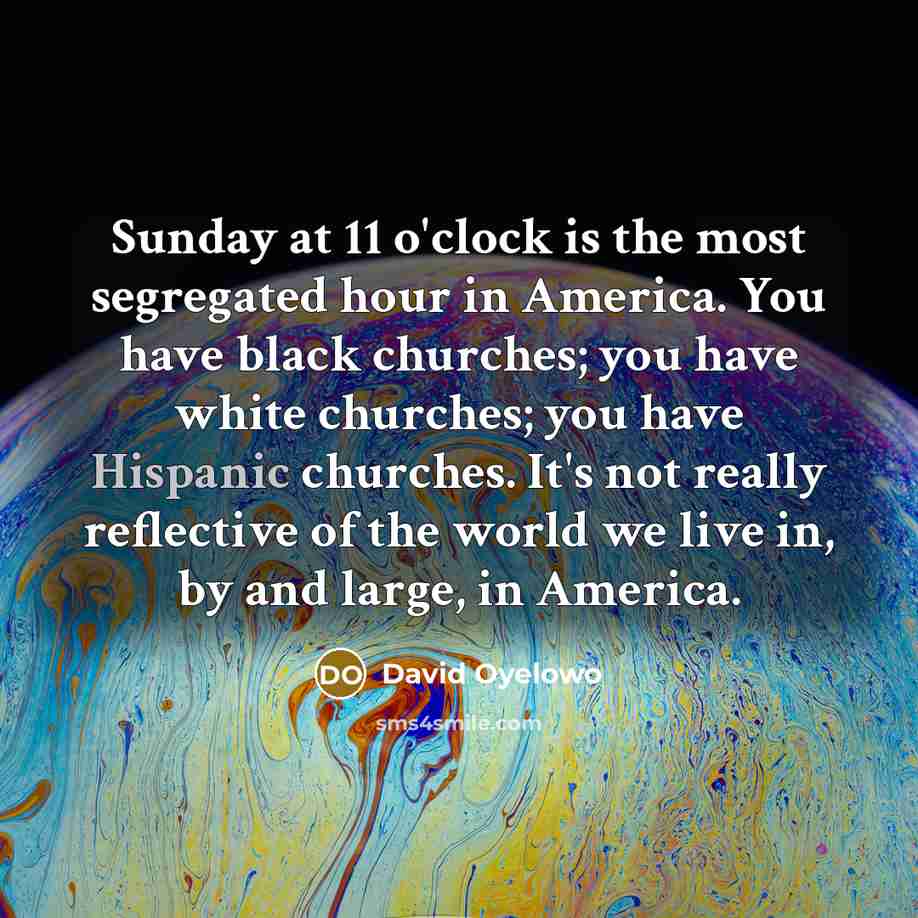“Sunday at 11 o'clock is the most segregated hour in America. You have black churches; you have white churches; you have Hispanic churches. It's not really reflective of the world we live in, by and large, in America.” quote by David Oyelowo