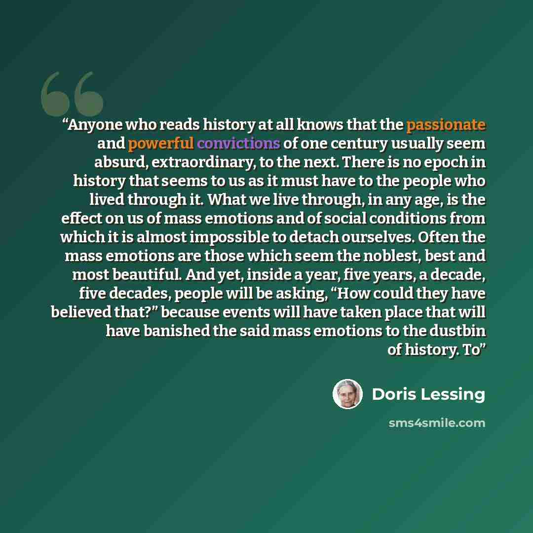 “Anyone who reads history at all knows that the passionate and powerful convictions of one century usually seem absurd, extraordinary, to the next. There is no epoch in history that seems to us as it must have to the people who lived through it. What we live through, in any age, is the effect on us…” quote by Doris Lessing