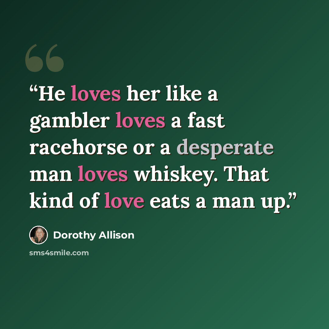 “He loves her like a gambler loves a fast racehorse or a desperate man loves whiskey. That kind of love eats a man up.” quote by Dorothy Allison