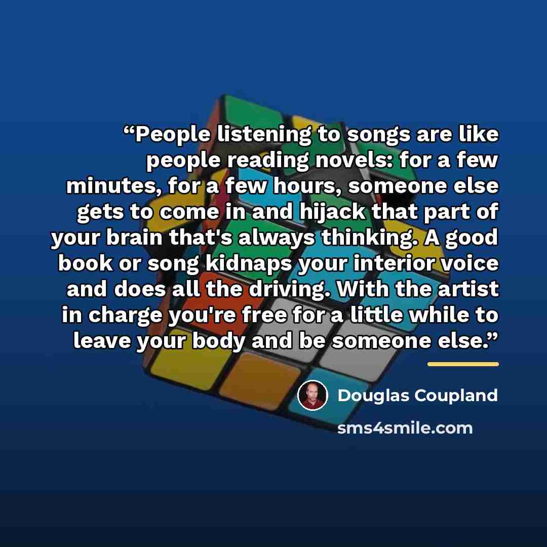 “People listening to songs are like people reading novels: for a few minutes, for a few hours, someone else gets to come in and hijack that part of your brain that's always thinking. A good book or song kidnaps your interior voice and does all the driving. With the artist in charge you're free for…” quote by Douglas Coupland