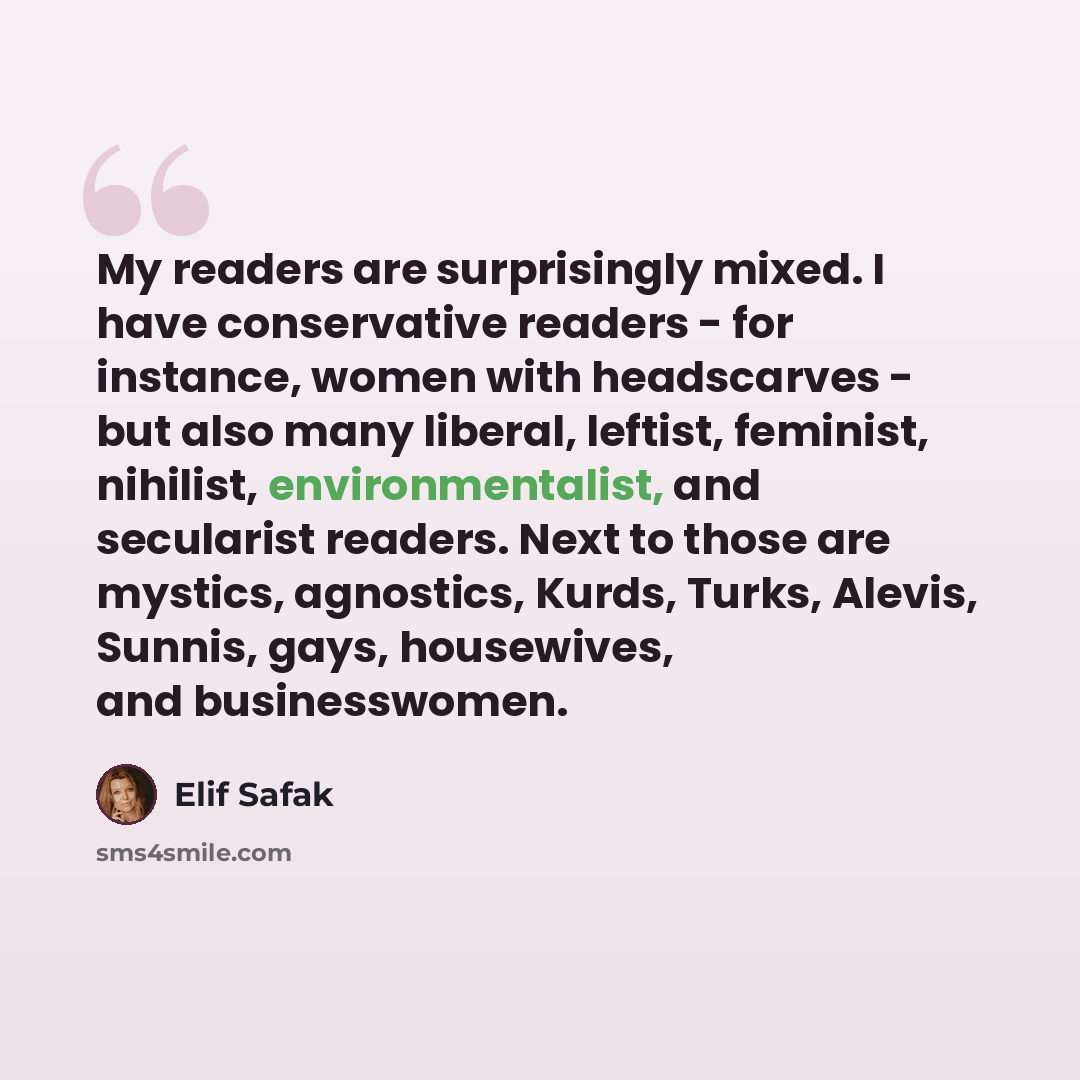 “My readers are surprisingly mixed. I have conservative readers - for instance, women with headscarves - but also many liberal, leftist, feminist, nihilist, environmentalist, and secularist readers. Next to those are mystics, agnostics, Kurds, Turks, Alevis, Sunnis, gays, housewives, and…” quote by Elif Safak