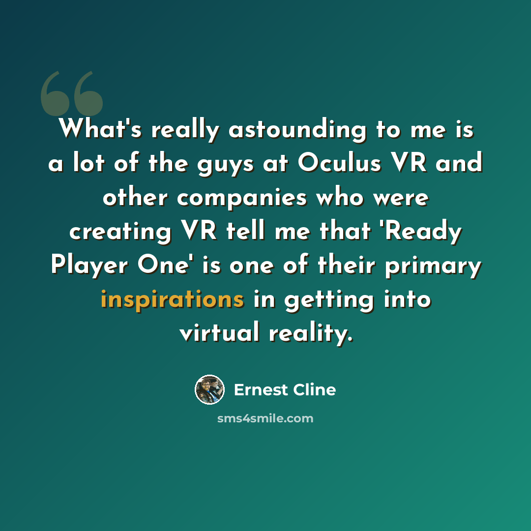 “What's really astounding to me is a lot of the guys at Oculus VR and other companies who were creating VR tell me that 'Ready Player One' is one of their primary inspirations in getting into virtual reality.” quote by Ernest Cline