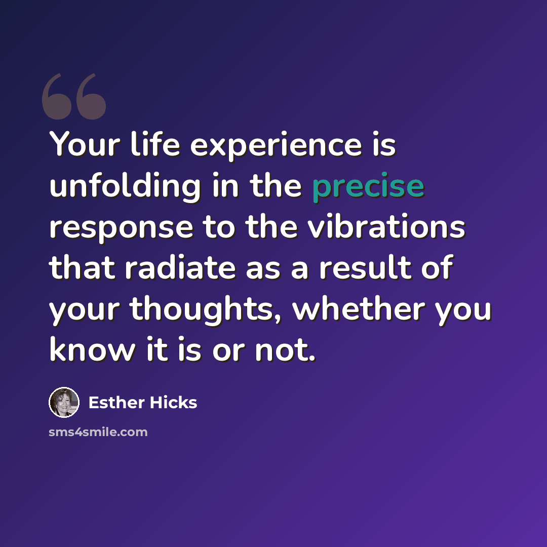 “Your life experience is unfolding in the precise response to the vibrations that radiate as a result of your thoughts, whether you know it is or not.” quote by Esther Hicks