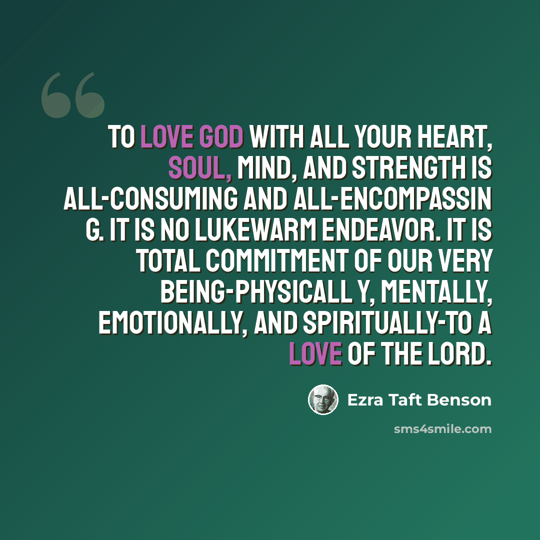 “To love God with all your heart, soul, mind, and strength is all-consuming and all-encompassin g. It is no lukewarm endeavor. It is total commitment of our very being-physicall y, mentally, emotionally, and spiritually-to a love of the Lord.” quote by Ezra Taft Benson