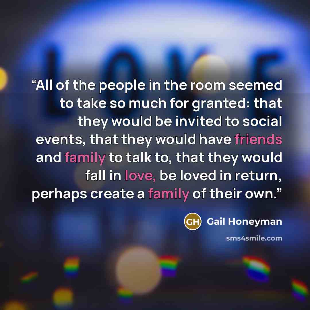 “All of the people in the room seemed to take so much for granted: that they would be invited to social events, that they would have friends and family to talk to, that they would fall in love, be loved in return, perhaps create a family of their own.” quote by Gail Honeyman