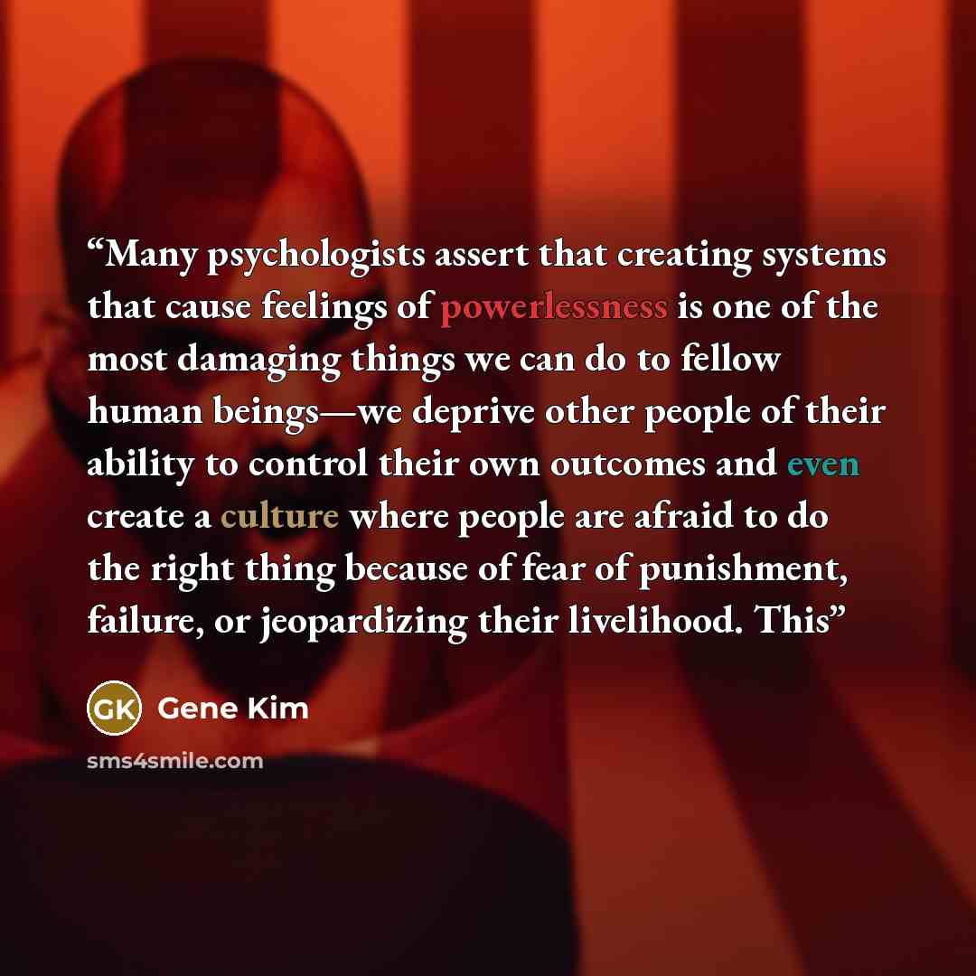 “Many psychologists assert that creating systems that cause feelings of powerlessness is one of the most damaging things we can do to fellow human beings—we deprive other people of their ability to control their own outcomes and even create a culture where people are afraid to do the right thing…” quote by Gene Kim