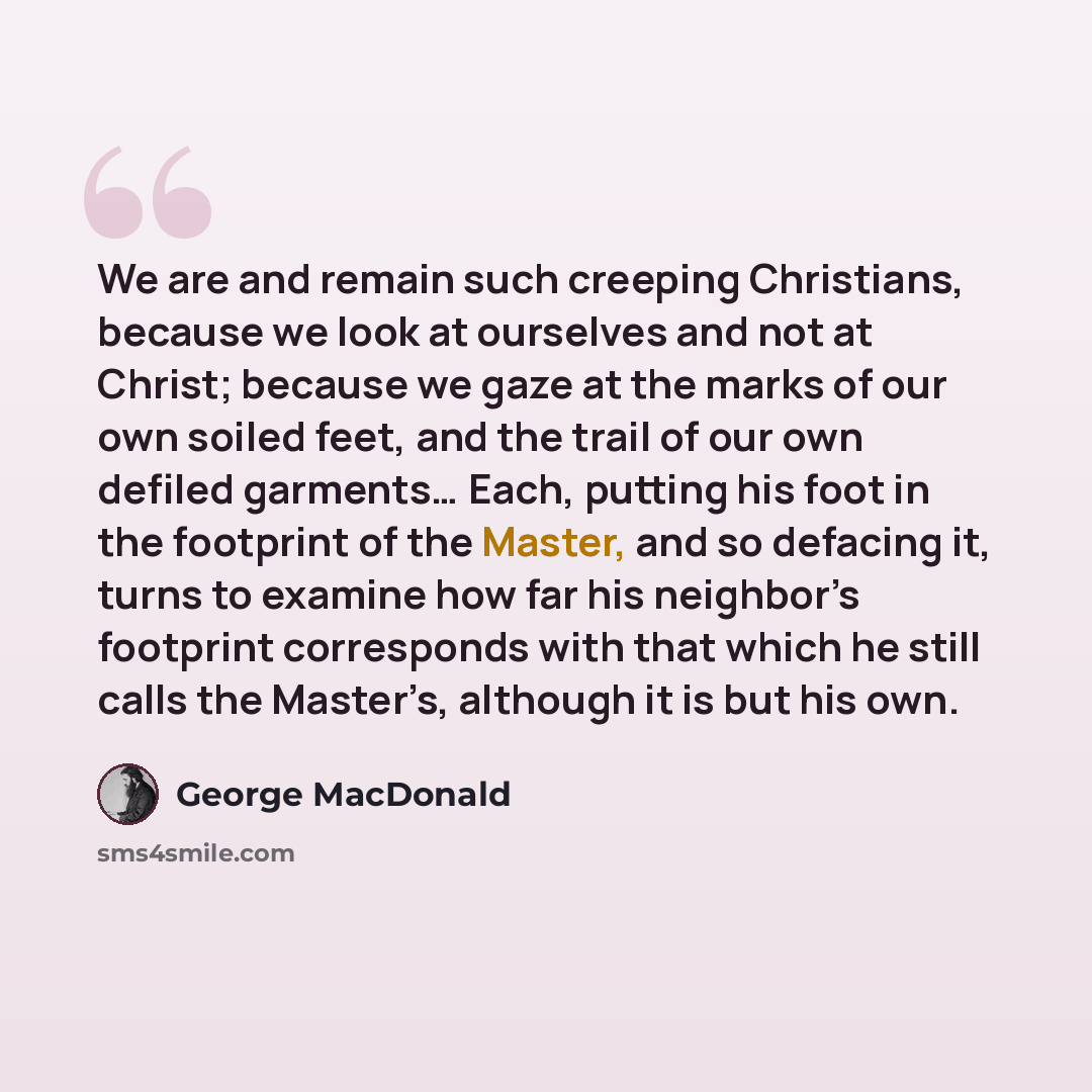 “We are and remain such creeping Christians, because we look at ourselves and not at Christ; because we gaze at the marks of our own soiled feet, and the trail of our own defiled garments… Each, putting his foot in the footprint of the Master, and so defacing it, turns to examine how far his…” quote by George MacDonald