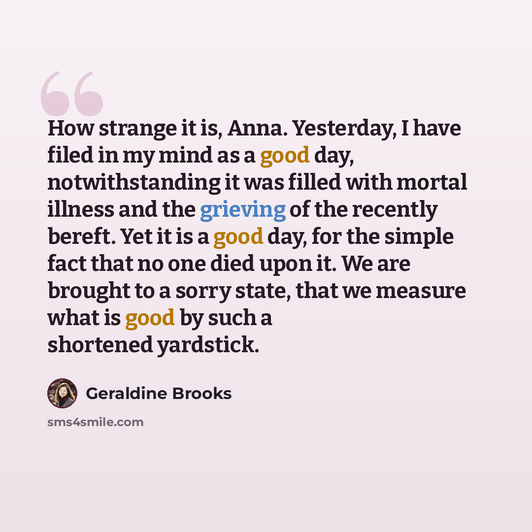 “How strange it is, Anna. Yesterday, I have filed in my mind as a good day, notwithstanding it was filled with mortal illness and the grieving of the recently bereft. Yet it is a good day, for the simple fact that no one died upon it. We are brought to a sorry state, that we measure what is good by…” quote by Geraldine Brooks
