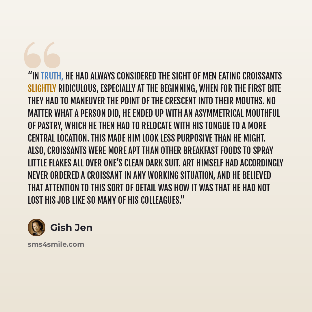 “In truth, he had always considered the sight of men eating croissants slightly ridiculous, especially at the beginning, when for the first bite they had to maneuver the point of the crescent into their mouths. No matter what a person did, he ended up with an asymmetrical mouthful of pastry, which…” quote by Gish Jen