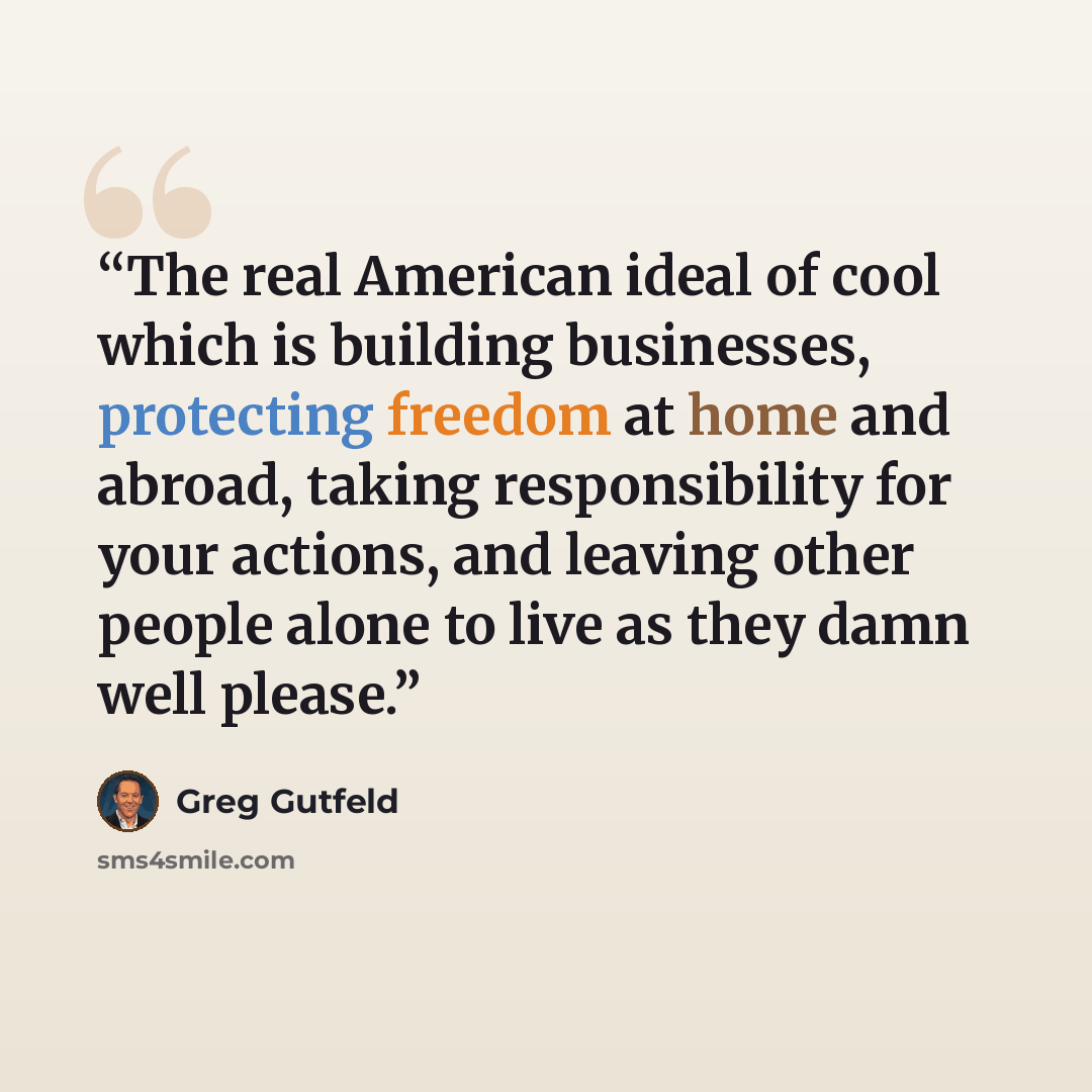 “The real American ideal of cool which is building businesses, protecting freedom at home and abroad, taking responsibility for your actions, and leaving other people alone to live as they damn well please.” quote by Greg Gutfeld