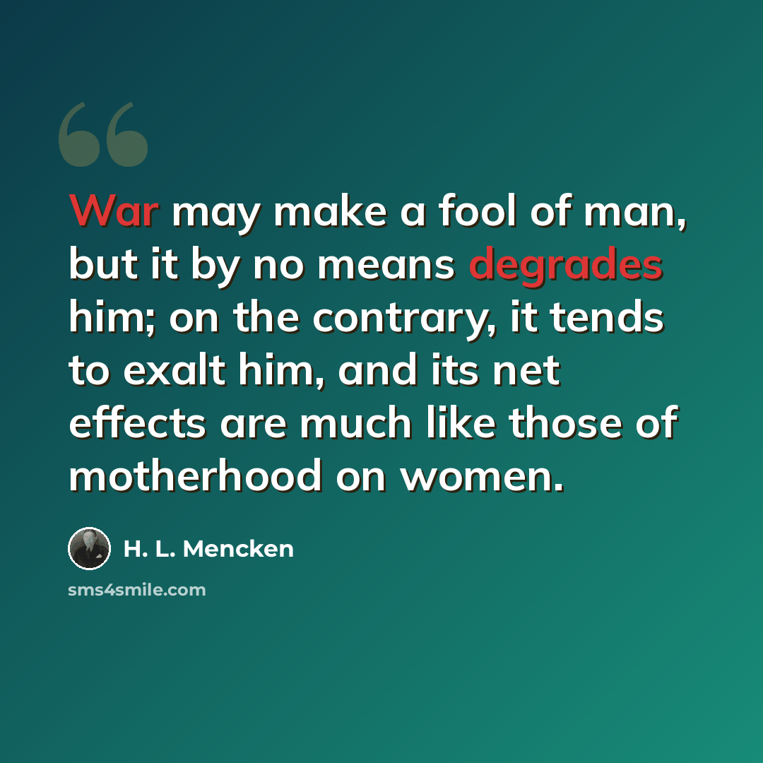“War may make a fool of man, but it by no means degrades him; on the contrary, it tends to exalt him, and its net effects are much like those of motherhood on women.” quote by H. L. Mencken