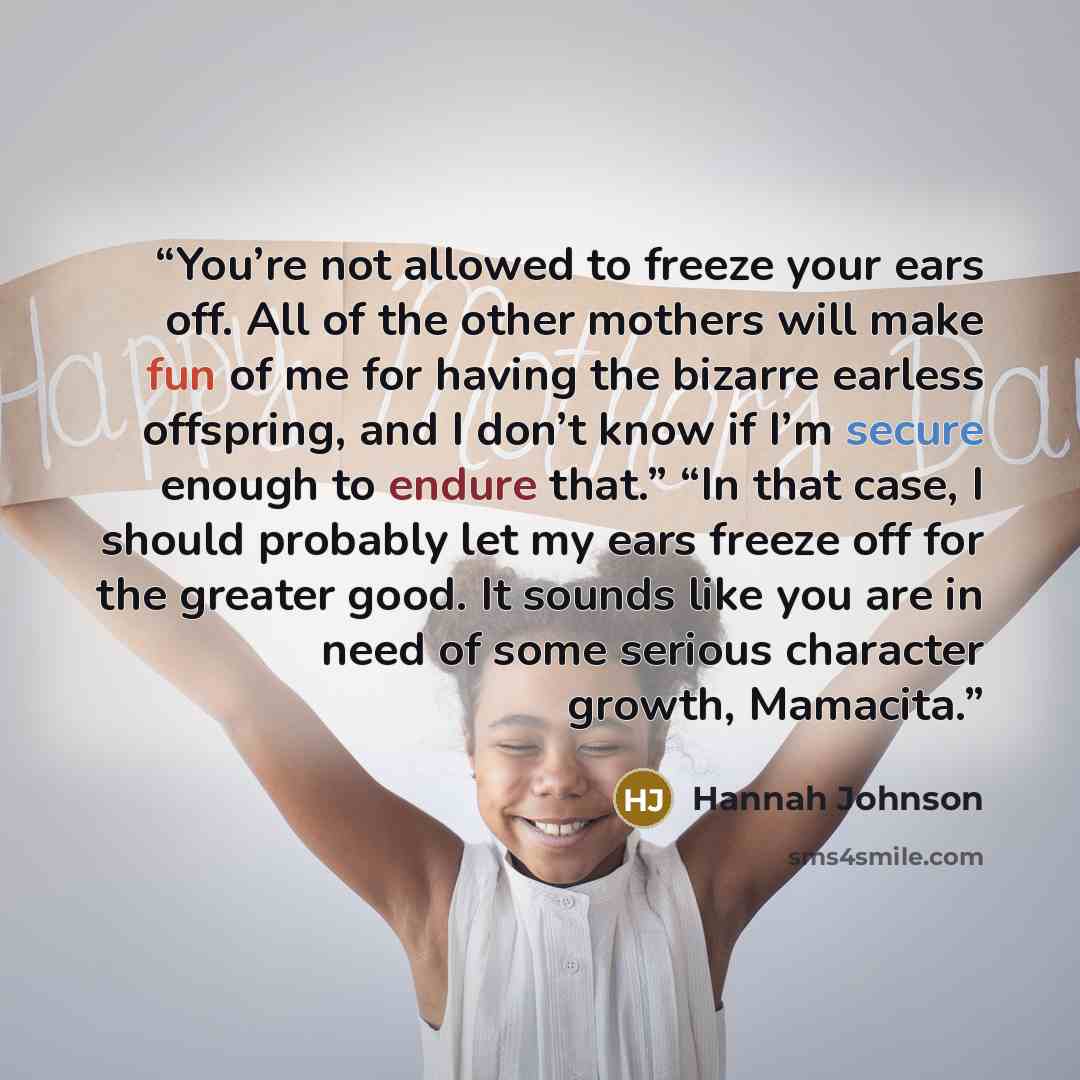 “You’re not allowed to freeze your ears off. All of the other mothers will make fun of me for having the bizarre earless offspring, and I don’t know if I’m secure enough to endure that.” “In that case, I should probably let my ears freeze off for the greater good. It sounds like you are in need of…” quote by Hannah Johnson