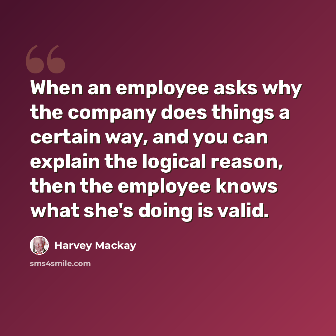 “When an employee asks why the company does things a certain way, and you can explain the logical reason, then the employee knows what she's doing is valid.” quote by Harvey Mackay