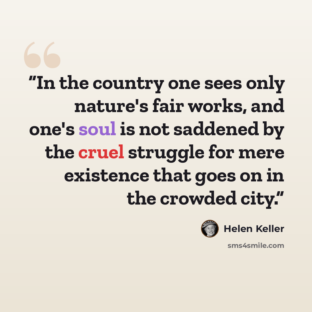 “In the country one sees only nature's fair works, and one's soul is not saddened by the cruel struggle for mere existence that goes on in the crowded city.” quote by Helen Keller