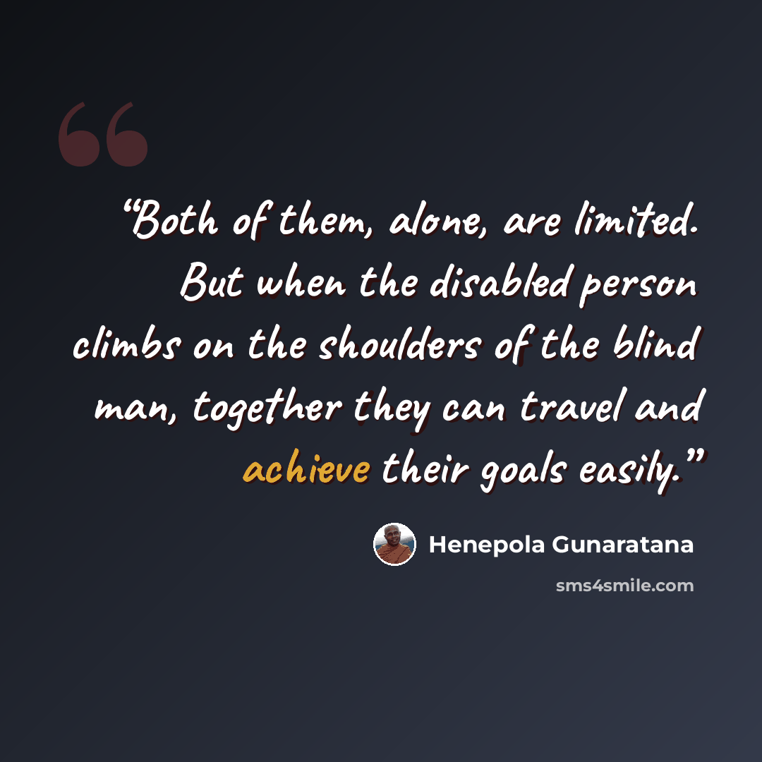 “Both of them, alone, are limited. But when the disabled person climbs on the shoulders of the blind man, together they can travel and achieve their goals easily.” quote by Henepola Gunaratana