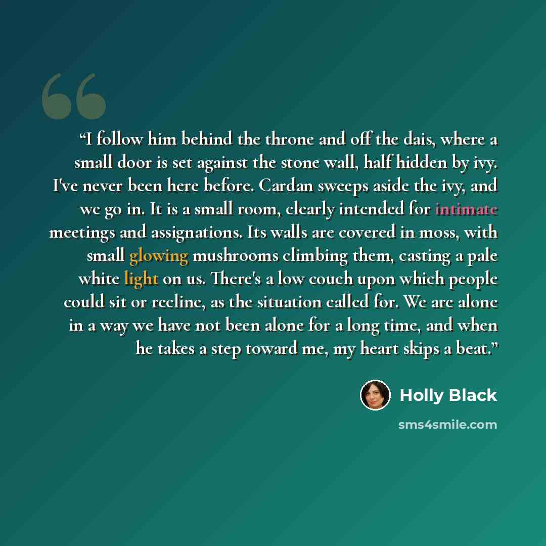“I follow him behind the throne and off the dais, where a small door is set against the stone wall, half hidden by ivy. I've never been here before. Cardan sweeps aside the ivy, and we go in. It is a small room, clearly intended for intimate meetings and assignations. Its walls are covered in moss…” quote by Holly Black