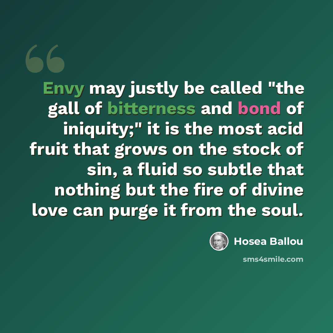 “Envy may justly be called "the gall of bitterness and bond of iniquity;" it is the most acid fruit that grows on the stock of sin, a fluid so subtle that nothing but the fire of divine love can purge it from the soul.” quote by Hosea Ballou