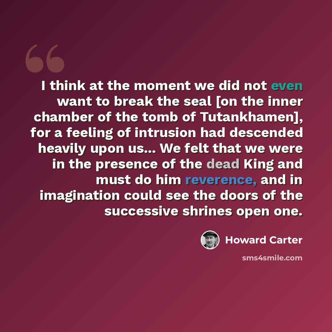 “I think at the moment we did not even want to break the seal [on the inner chamber of the tomb of Tutankhamen], for a feeling of intrusion had descended heavily upon us... We felt that we were in the presence of the dead King and must do him reverence, and in imagination could see the doors of the…” quote by Howard Carter