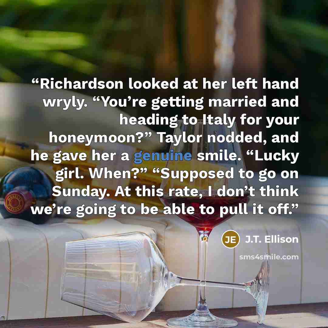 “Richardson looked at her left hand wryly. “You’re getting married and heading to Italy for your honeymoon?” Taylor nodded, and he gave her a genuine smile. “Lucky girl. When?” “Supposed to go on Sunday. At this rate, I don’t think we’re going to be able to pull it off.” quote by J.T. Ellison