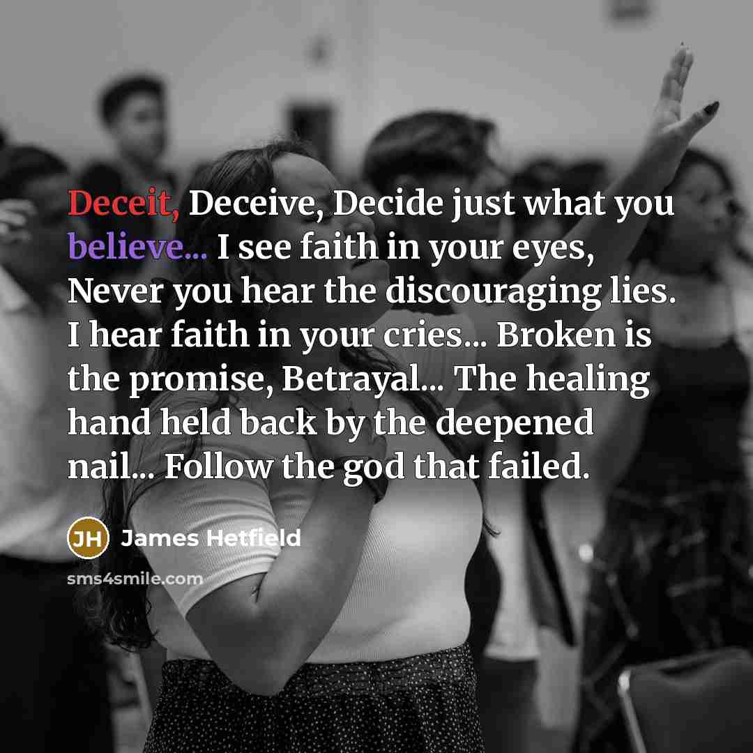 “Deceit, Deceive, Decide just what you believe... I see faith in your eyes, Never you hear the discouraging lies. I hear faith in your cries... Broken is the promise, Betrayal... The healing hand held back by the deepened nail... Follow the god that failed.” quote by James Hetfield