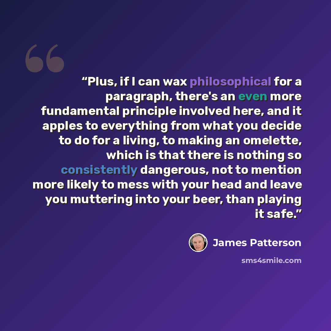 “Plus, if I can wax philosophical for a paragraph, there's an even more fundamental principle involved here, and it apples to everything from what you decide to do for a living, to making an omelette, which is that there is nothing so consistently dangerous, not to mention more likely to mess with…” quote by James Patterson