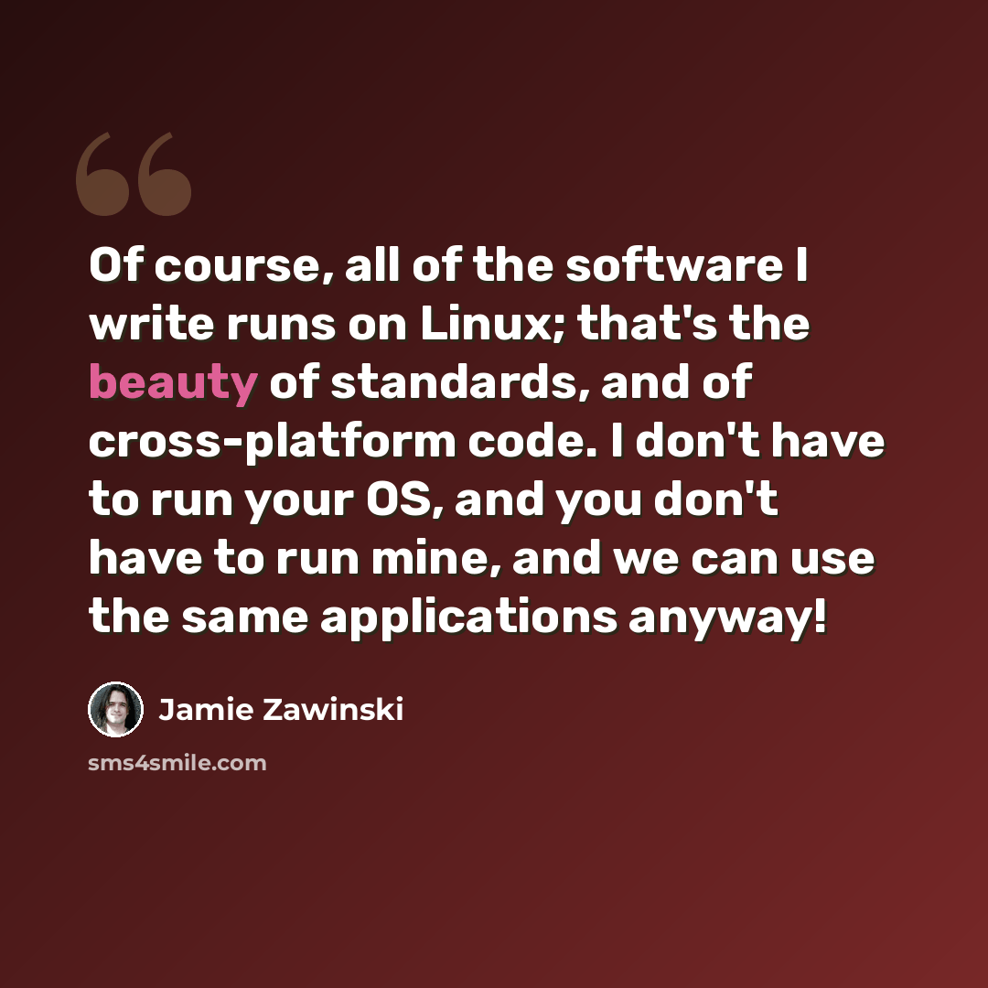 “Of course, all of the software I write runs on Linux; that's the beauty of standards, and of cross-platform code. I don't have to run your OS, and you don't have to run mine, and we can use the same applications anyway!” quote by Jamie Zawinski
