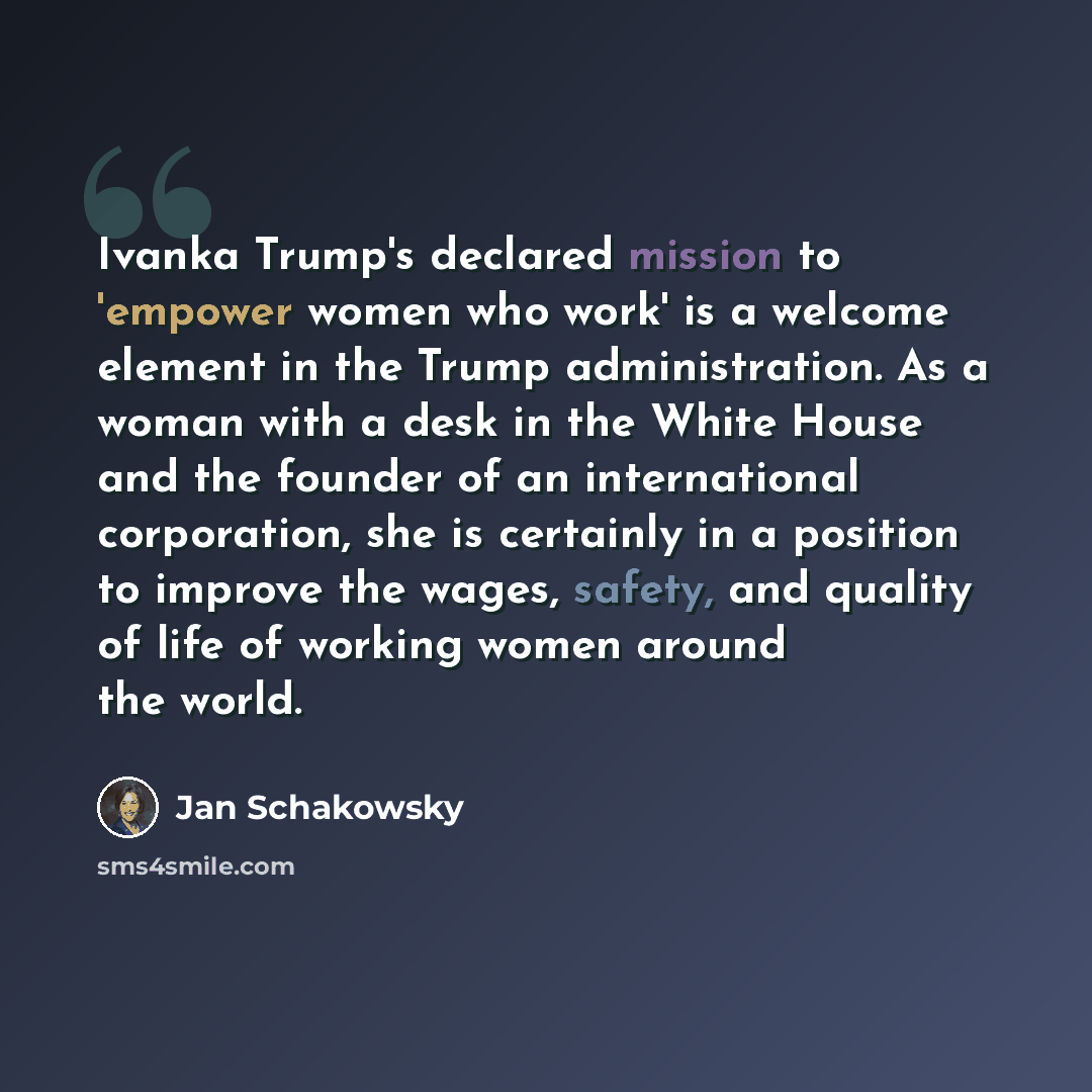 “Ivanka Trump's declared mission to 'empower women who work' is a welcome element in the Trump administration. As a woman with a desk in the White House and the founder of an international corporation, she is certainly in a position to improve the wages, safety, and quality of life of working women…” quote by Jan Schakowsky