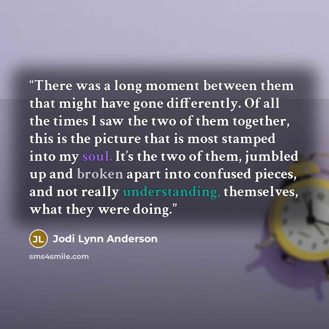 “There was a long moment between them that might have gone differently. Of all the times I saw the two of them together, this is the picture that is most stamped into my soul. It’s the two of them, jumbled up and broken apart into confused pieces, and not really understanding, themselves, what they…” quote by Jodi Lynn Anderson