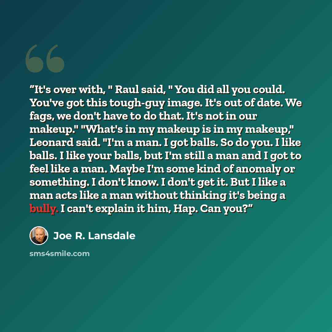 “It's over with, " Raul said, " You did all you could. You've got this tough-guy image. It's out of date. We fags, we don't have to do that. It's not in our makeup." "What's in my makeup is in my makeup," Leonard said. "I'm a man. I got balls. So do you. I like balls. I like your balls, but I'm…” quote by Joe R. Lansdale