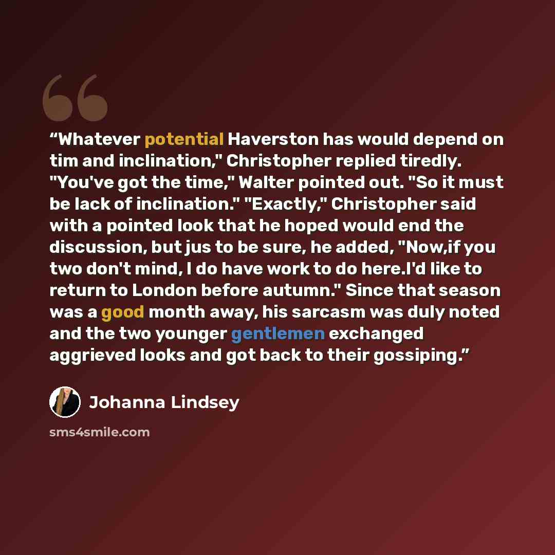 “Whatever potential Haverston has would depend on tim and inclination," Christopher replied tiredly. "You've got the time," Walter pointed out. "So it must be lack of inclination." "Exactly," Christopher said with a pointed look that he hoped would end the discussion, but jus to be sure, he added…” quote by Johanna Lindsey