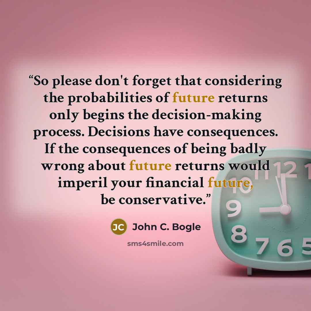 “So please don't forget that considering the probabilities of future returns only begins the decision-making process. Decisions have consequences. If the consequences of being badly wrong about future returns would imperil your financial future, be conservative.” quote by John C. Bogle