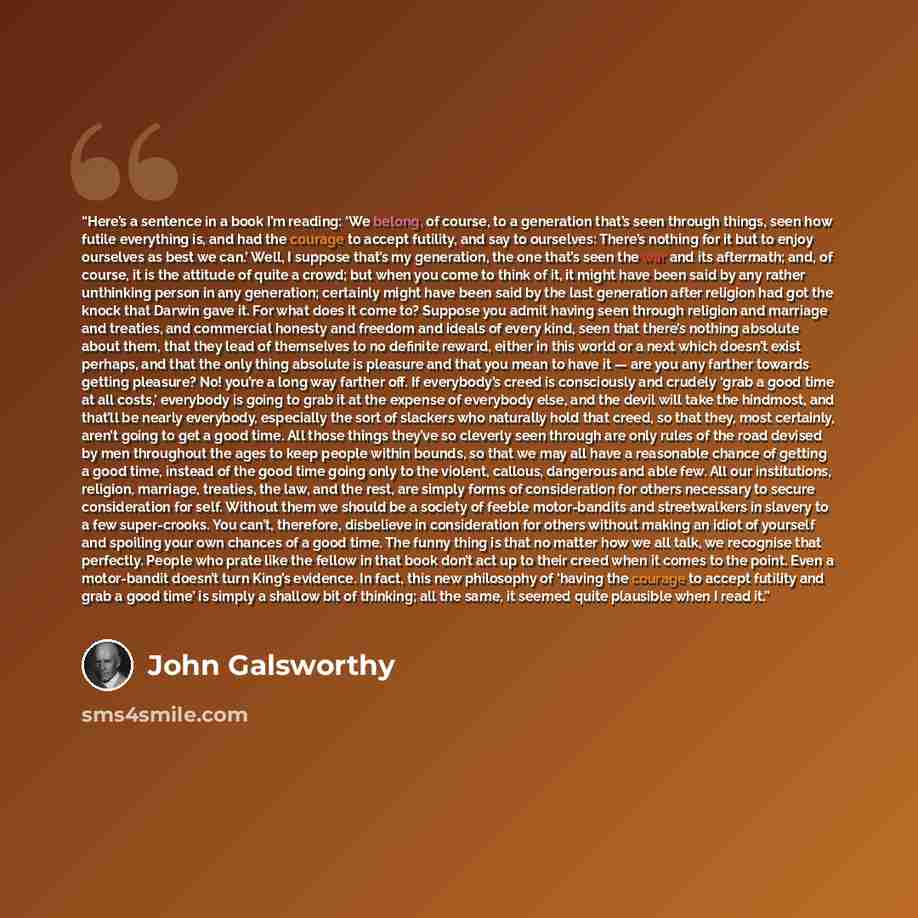 “Here’s a sentence in a book I’m reading: ‘We belong, of course, to a generation that’s seen through things, seen how futile everything is, and had the courage to accept futility, and say to ourselves: There’s nothing for it but to enjoy ourselves as best we can.’ Well, I suppose that’s my…” quote by John Galsworthy