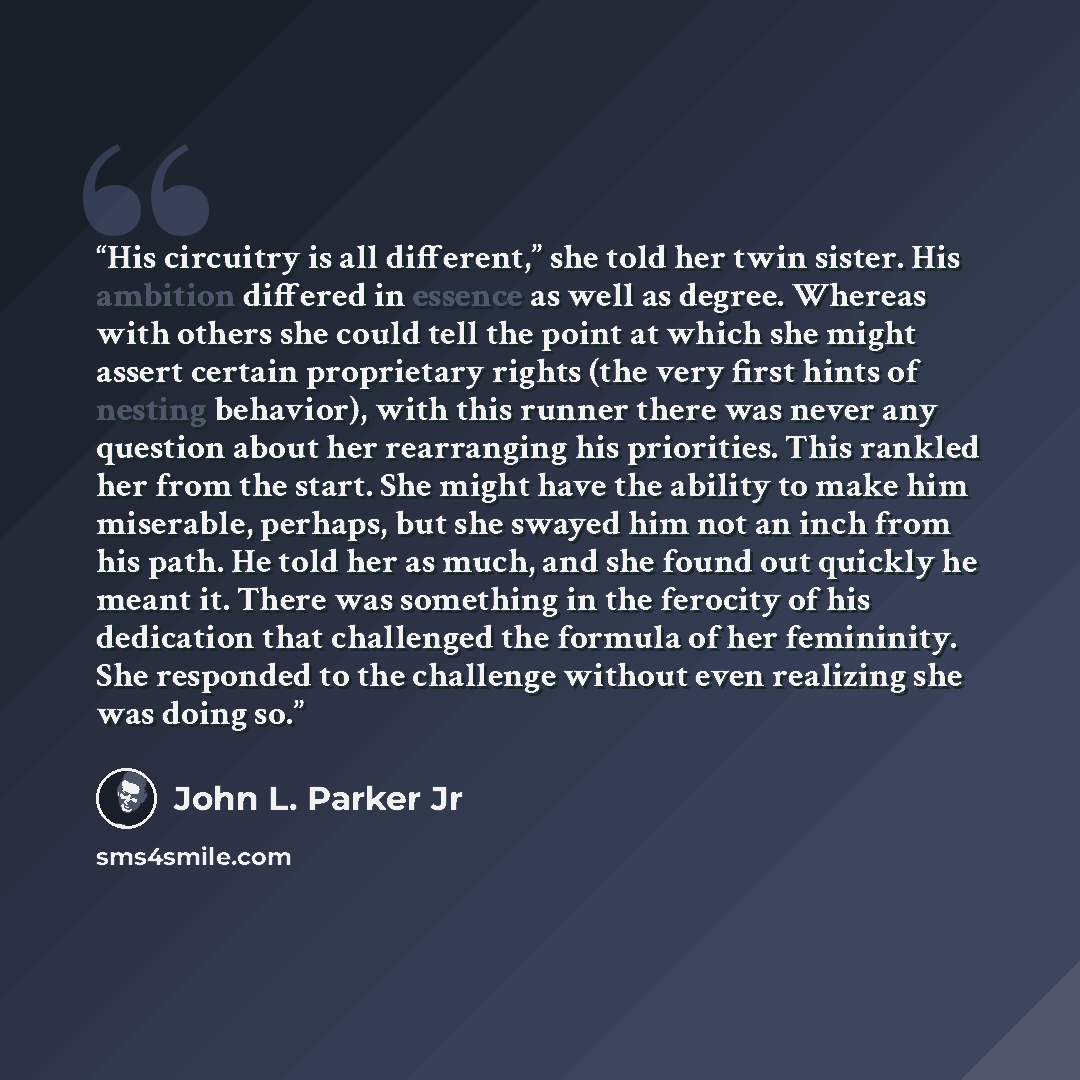 “His circuitry is all different,” she told her twin sister. His ambition differed in essence as well as degree. Whereas with others she could tell the point at which she might assert certain proprietary rights (the very first hints of nesting behavior), with this runner there was never any question…” quote by John L. Parker Jr