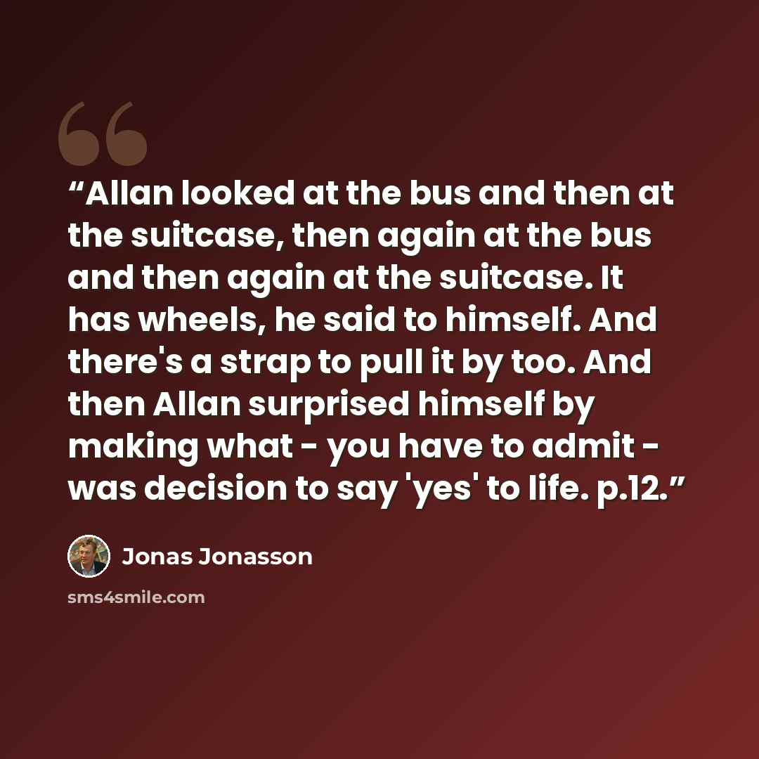 “Allan looked at the bus and then at the suitcase, then again at the bus and then again at the suitcase. It has wheels, he said to himself. And there's a strap to pull it by too. And then Allan surprised himself by making what - you have to admit - was decision to say 'yes' to life. p.12.” quote by Jonas Jonasson