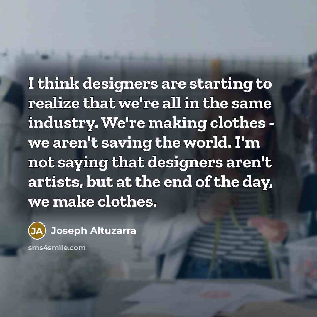 “I think designers are starting to realize that we're all in the same industry. We're making clothes - we aren't saving the world. I'm not saying that designers aren't artists, but at the end of the day, we make clothes.” quote by Joseph Altuzarra