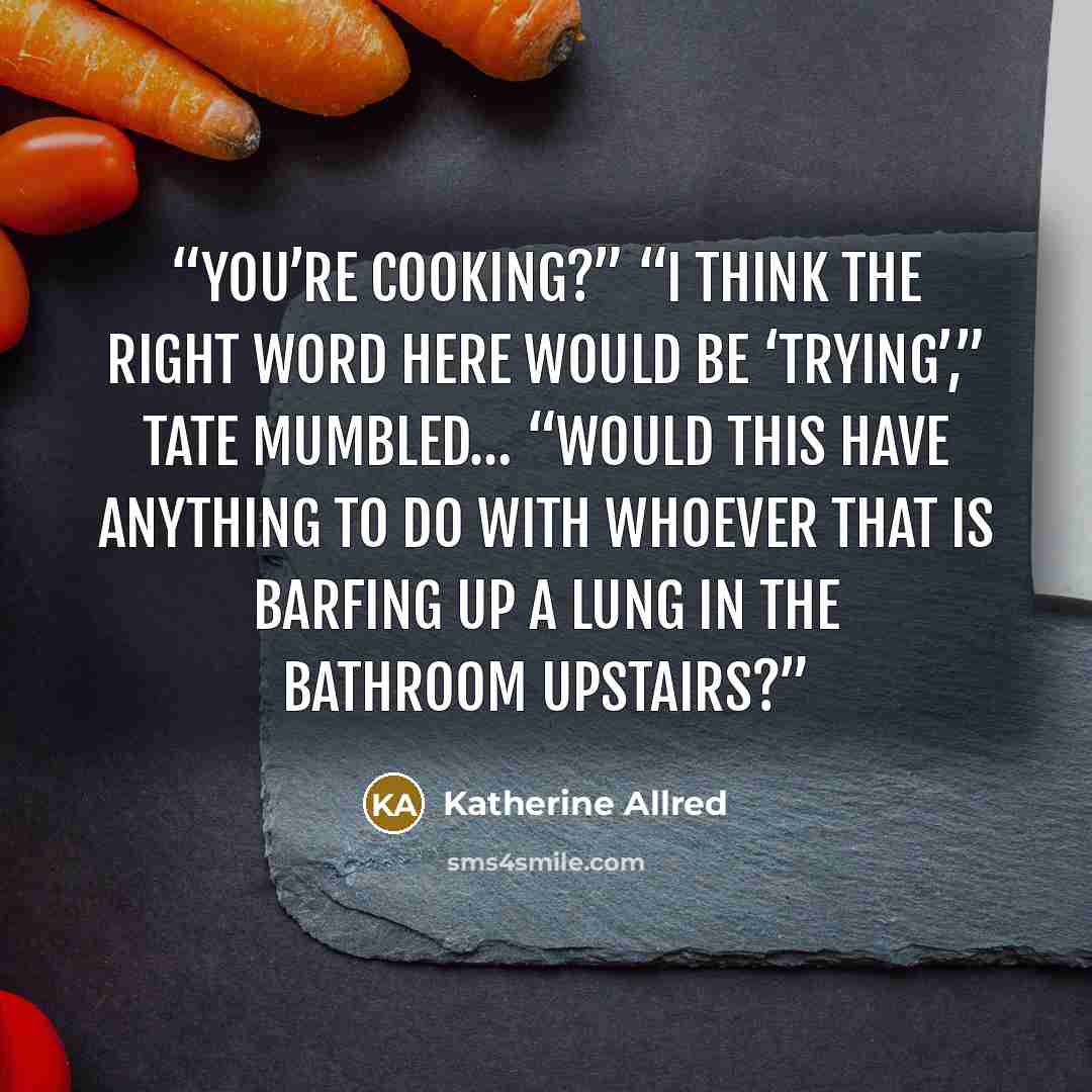 “You’re cooking?” “I think the right word here would be ‘trying’,” Tate mumbled… “Would this have anything to do with whoever that is barfing up a lung in the bathroom upstairs?” quote by Katherine Allred