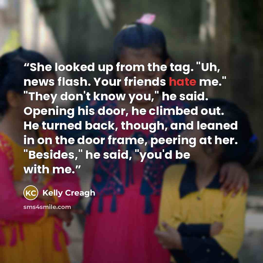 “She looked up from the tag. "Uh, news flash. Your friends hate me." "They don't know you," he said. Opening his door, he climbed out. He turned back, though, and leaned in on the door frame, peering at her. "Besides," he said, "you'd be with me.” quote by Kelly Creagh