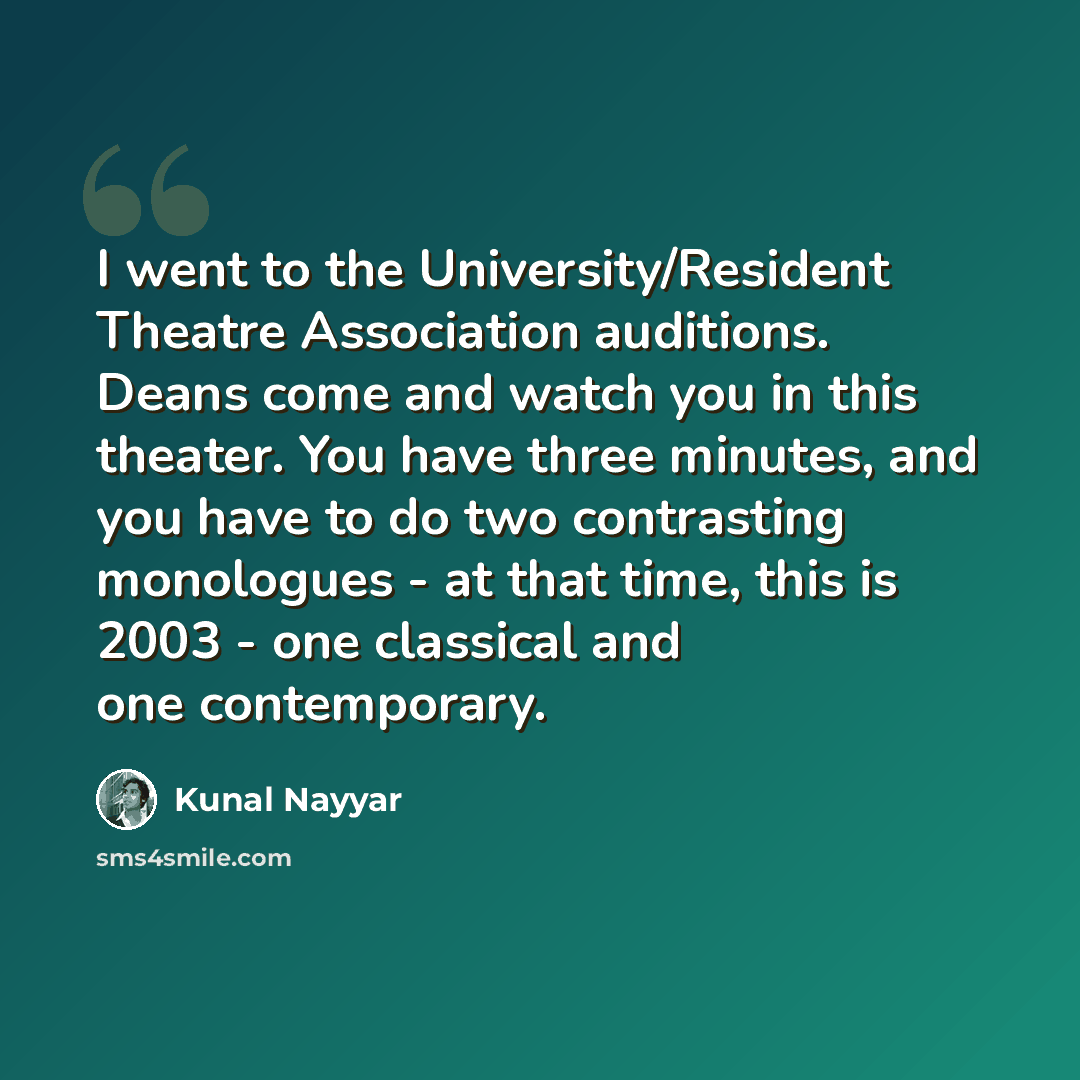 “I went to the University/Resident Theatre Association auditions. Deans come and watch you in this theater. You have three minutes, and you have to do two contrasting monologues - at that time, this is 2003 - one classical and one contemporary.” quote by Kunal Nayyar