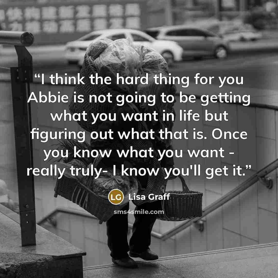 “I think the hard thing for you Abbie is not going to be getting what you want in life but figuring out what that is. Once you know what you want - really truly- I know you'll get it.” quote by Lisa Graff