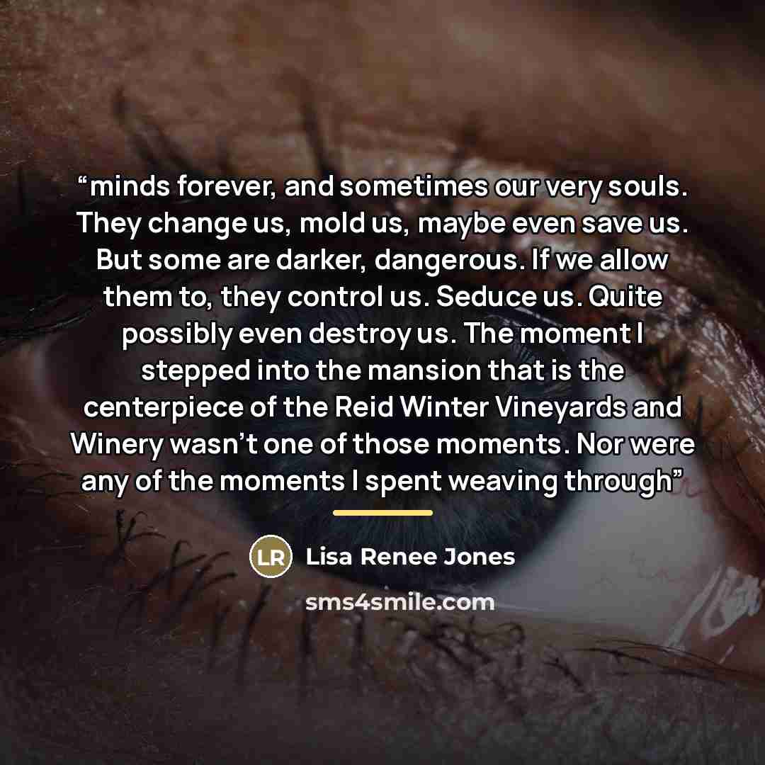 “minds forever, and sometimes our very souls. They change us, mold us, maybe even save us. But some are darker, dangerous. If we allow them to, they control us. Seduce us. Quite possibly even destroy us. The moment I stepped into the mansion that is the centerpiece of the Reid Winter Vineyards and…” quote by Lisa Renee Jones