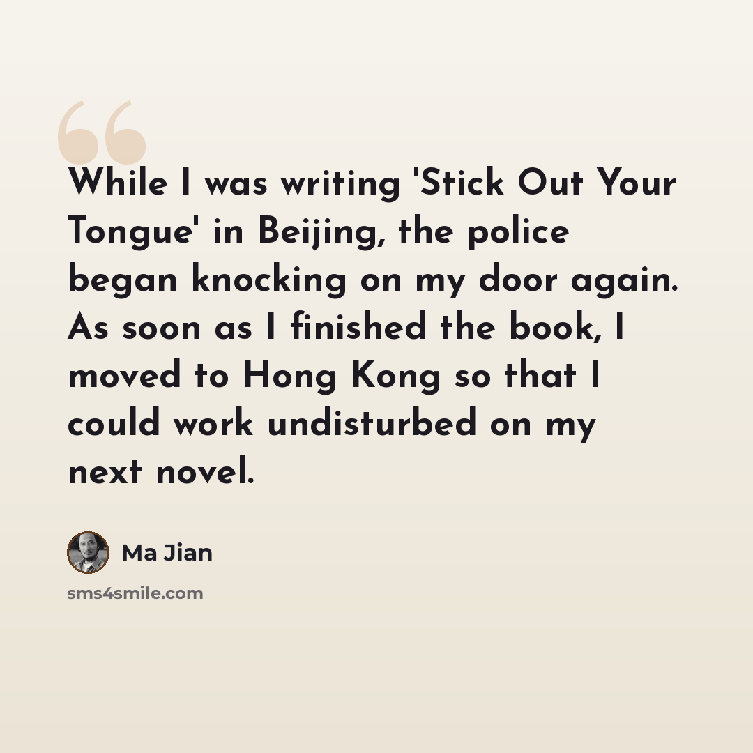 “While I was writing 'Stick Out Your Tongue' in Beijing, the police began knocking on my door again. As soon as I finished the book, I moved to Hong Kong so that I could work undisturbed on my next novel.” quote by Ma Jian