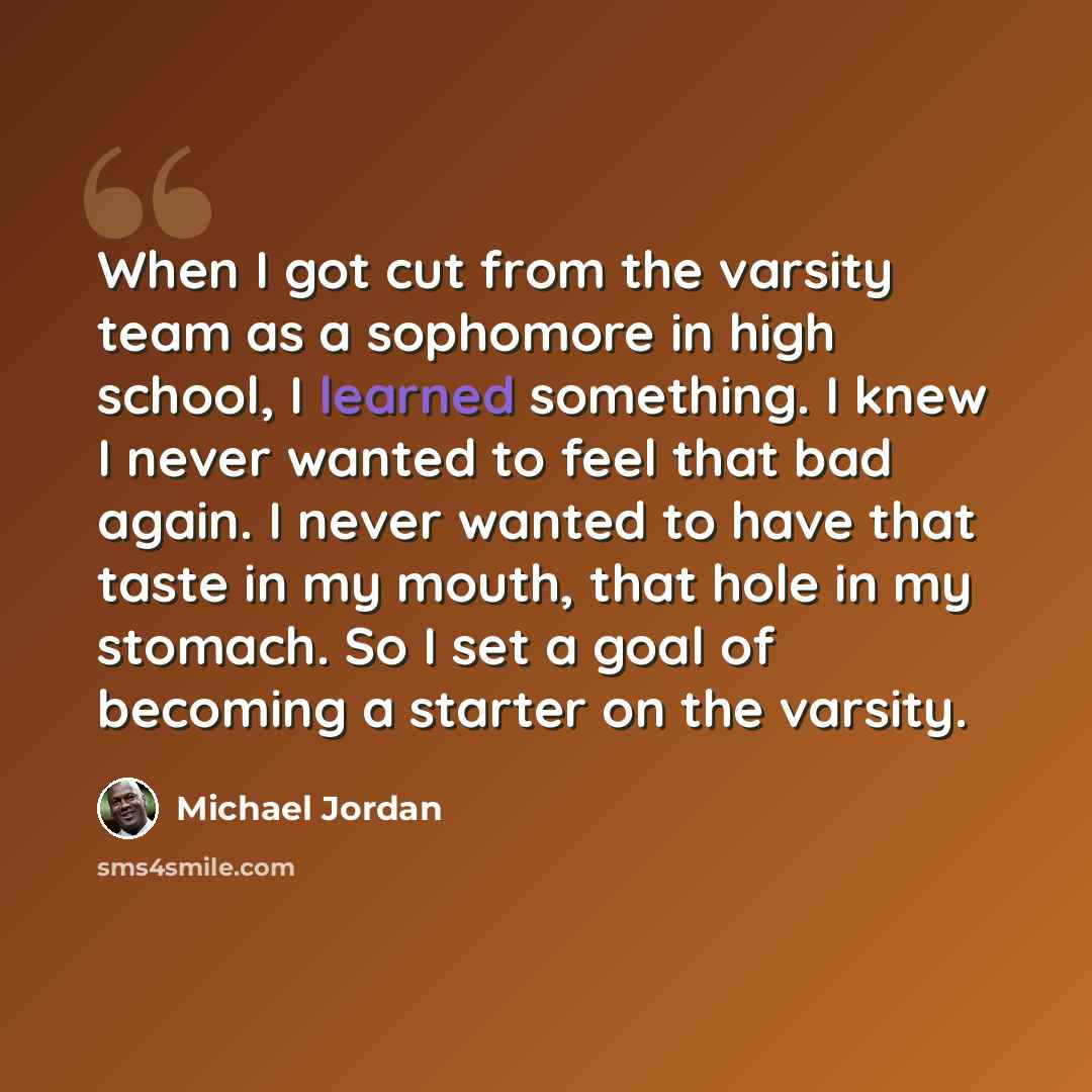 “When I got cut from the varsity team as a sophomore in high school, I learned something. I knew I never wanted to feel that bad again. I never wanted to have that taste in my mouth, that hole in my stomach. So I set a goal of becoming a starter on the varsity.” quote by Michael Jordan