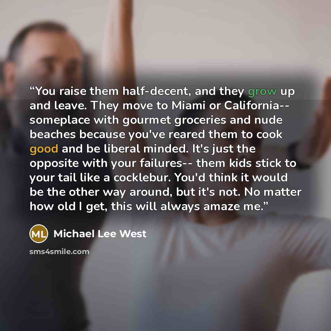 “You raise them half-decent, and they grow up and leave. They move to Miami or California-- someplace with gourmet groceries and nude beaches because you've reared them to cook good and be liberal minded. It's just the opposite with your failures-- them kids stick to your tail like a cocklebur…” quote by Michael Lee West