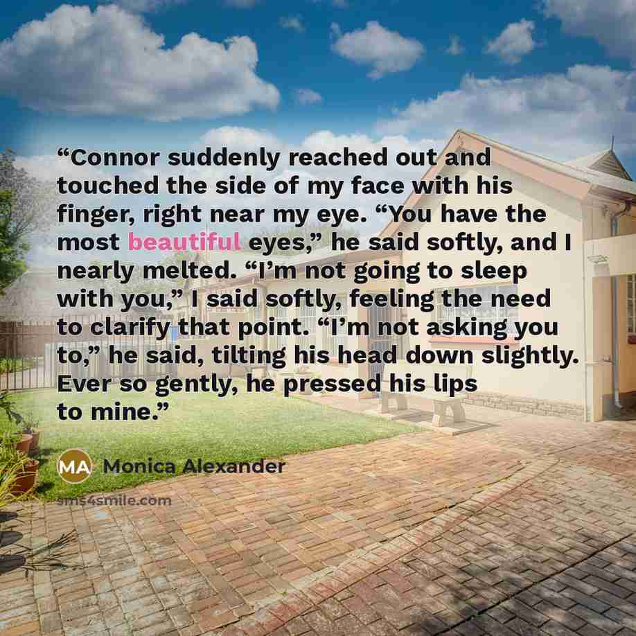“Connor suddenly reached out and touched the side of my face with his finger, right near my eye. “You have the most beautiful eyes,” he said softly, and I nearly melted. “I’m not going to sleep with you,” I said softly, feeling the need to clarify that point. “I’m not asking you to,” he said…” quote by Monica Alexander