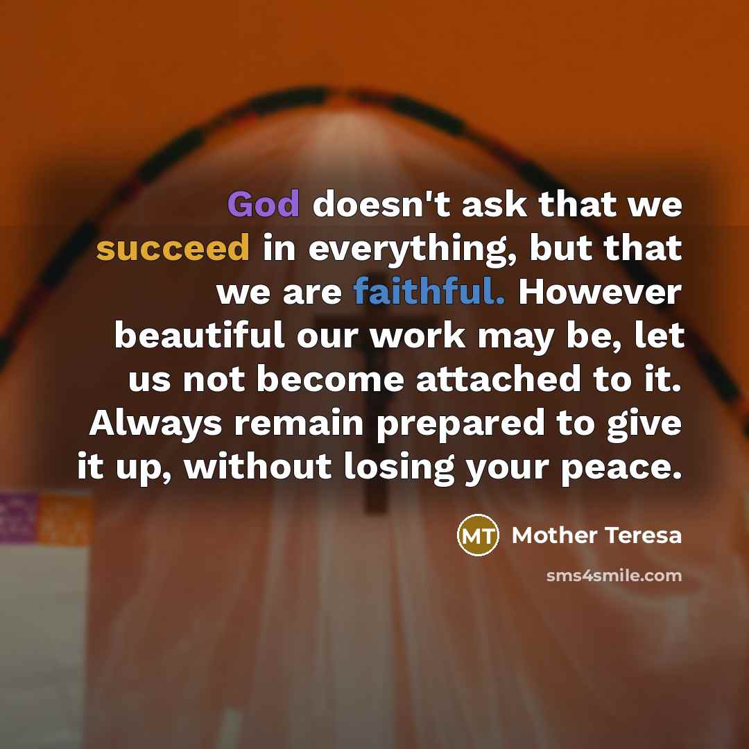 “God doesn't ask that we succeed in everything, but that we are faithful. However beautiful our work may be, let us not become attached to it. Always remain prepared to give it up, without losing your peace.” quote by Mother Teresa