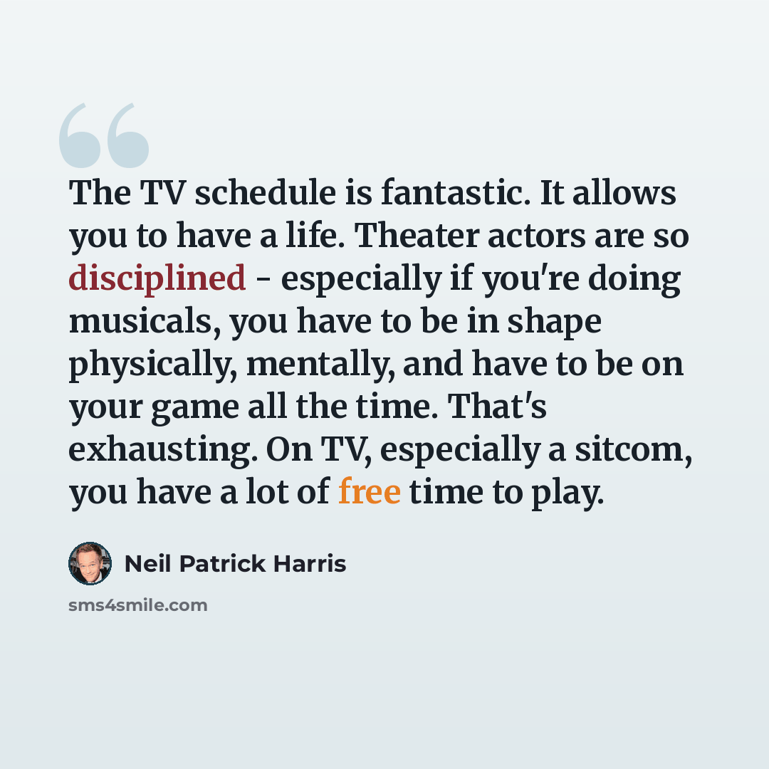 “The TV schedule is fantastic. It allows you to have a life. Theater actors are so disciplined - especially if you're doing musicals, you have to be in shape physically, mentally, and have to be on your game all the time. That's exhausting. On TV, especially a sitcom, you have a lot of free time to…” quote by Neil Patrick Harris