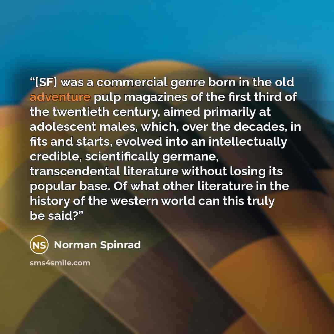 “[SF] was a commercial genre born in the old adventure pulp magazines of the first third of the twentieth century, aimed primarily at adolescent males, which, over the decades, in fits and starts, evolved into an intellectually credible, scientifically germane, transcendental literature without…” quote by Norman Spinrad