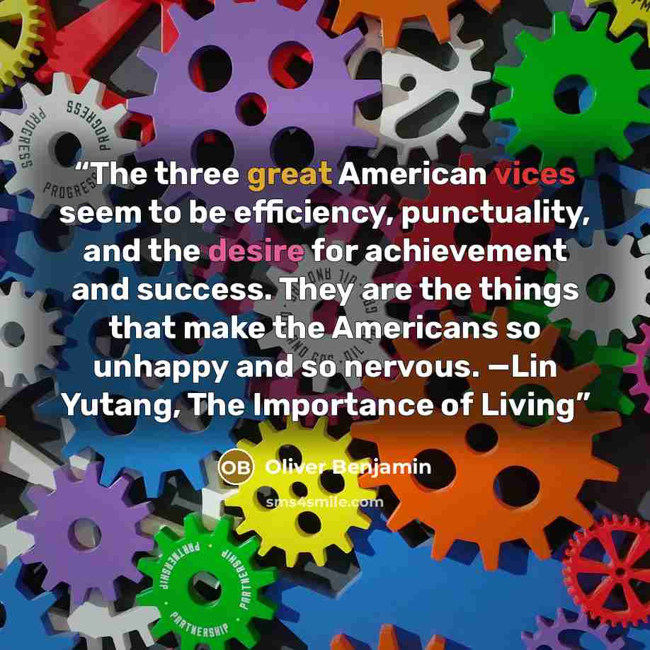 “The three great American vices seem to be efficiency, punctuality, and the desire for achievement and success. They are the things that make the Americans so unhappy and so nervous. —Lin Yutang, The Importance of Living” quote by Oliver Benjamin